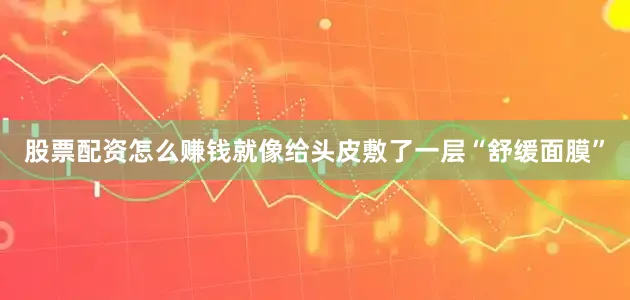 股票配资怎么赚钱就像给头皮敷了一层“舒缓面膜”